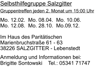 Mo. 12.02.  Mo. 08.04.  Mo. 10.06.  Mo. 12.08.  Mo. 28.10.  Mo.09.12.  Im Haus des Paritätischen  Marienbruchstraße 61 - 63 38226 SALZGITTER - Lebenstedt   Anmeldung und Informationen bei:  Brigitte Sontowski    Tel.: 05341 71747 Selbsthilfegruppe Salzgitter Gruppentreffen jeden 2. Monat um 15:00 Uhr